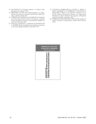 23. SALAMANCA F: Citogenética Humana. 1st. Edition. Edit.                       27. VAZQUEZ- BARQUERO JL, GAITE L, ARTAL J,
    Panamericana. México, 1990.                                                     DIEZ MANRIQUE JF, HERRERA-CASTANEDO S,
24. SRINIVASA M, WIG NN: Dermatoglyphics in schizo-                                 WILLIAMS Y: Report on the Spanish translation of the
    phrenia: The relevance of positive family history. British J Psy-               SCAN, shedules and glossary. Informe a la Organización
    chiatry, 130(56-s):56-58, 1977.                                                 Mundial de la Salud. Unidad de Investigación en Psiquiatría
25. TANDON R, GOLDMAN R, GOODSON JF: Mutability                                     Social de Cantabria, Santander, 1992.
    and relationship between positive and negative symptoms                     28. WORLD HEALTH ORGANIZATION SCAN: Schedules for
    during neuroleptic treatment in schizophrenia. Biological Psy-                  Clinical Assessment in Neuropsychiatry. Schedules. WHO Geneva,
    chiatry, 27:1323-1326, 1990.                                                    1992.
26. VAN OS J, FANANAS L, CANNON M, MACDONALD
    A, MURRAY R: Dermatoglyphic abnormalities in psychosis;
    a twin study. Biological Psychiatry, 41:624-626, 1997.




                                                              RESPUESTAS DE LA SECCIÓN
                                                              AVANCES EN LA PSIQUIATRÍA
                                                                  Autoevaluación

                                                                         1. C
                                                                         2. B
                                                                         3. C
                                                                         4. C
                                                                         5. D
                                                                         6. C
                                                                         7. D
                                                                         8. A
                                                                         9. E
                                                                        10. C
                                                                        11. A
                                                                        12. B
                                                                        13. A
                                                                        14. B
                                                                        15. C




 32                                                                                           Salud Mental, Vol. 24, No. 1, febrero 2001
 