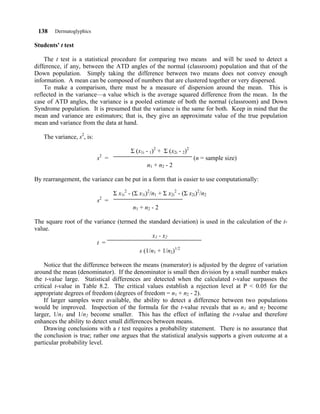 138    Dermatoglyphics

Students' t test

    The t test is a statistical procedure for comparing two means and will be used to detect a
difference, if any, between the ATD angles of the normal (classroom) population and that of the
Down population. Simply taking the difference between two means does not convey enough
information. A mean can be composed of numbers that are clustered together or very dispersed.
    To make a comparison, there must be a measure of dispersion around the mean. This is
reflected in the variance—a value which is the average squared difference from the mean. In the
case of ATD angles, the variance is a pooled estimate of both the normal (classroom) and Down
Syndrome population. It is presumed that the variance is the same for both. Keep in mind that the
mean and variance are estimators; that is, they give an approximate value of the true population
mean and variance from the data at hand.

   The variance, s2, is:

                                          Σ (x1i - 1)2 + Σ (x2i - 2)2
                           s2 =                                         (n = sample size)
                                                 n1 + n 2 - 2

By rearrangement, the variance can be put in a form that is easier to use computationally:

                                  Σ x1i2 - (Σ x1i)2/n1 + Σ x2i2 - (Σ x2i)2/n2
                           2
                           s =
                                           n1 + n 2 - 2

The square root of the variance (termed the standard deviation) is used in the calculation of the t-
value.
                                              x1 - x 2
                        t =
                                        s (1/n1 + 1/n2)1/2

     Notice that the difference between the means (numerator) is adjusted by the degree of variation
around the mean (denominator). If the denominator is small then division by a small number makes
the t-value large. Statistical differences are detected when the calculated t-value surpasses the
critical t-value in Table 8.2. The critical values establish a rejection level at P < 0.05 for the
appropriate degrees of freedom (degrees of freedom = n1 + n2 - 2).
     If larger samples were available, the ability to detect a difference between two populations
would be improved. Inspection of the formula for the t-value reveals that as n1 and n2 become
larger, 1/n1 and 1/n2 become smaller. This has the effect of inflating the t-value and therefore
enhances the ability to detect small differences between means.
     Drawing conclusions with a t test requires a probability statement. There is no assurance that
the conclusion is true; rather one argues that the statistical analysis supports a given outcome at a
particular probability level.
 