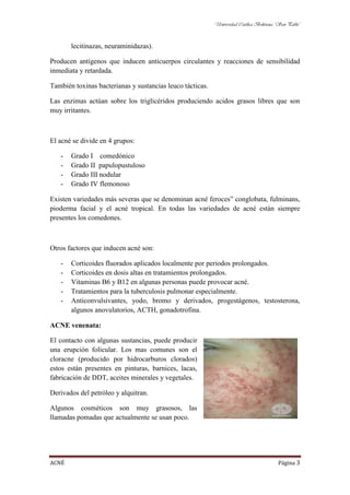 Universidad Católica Boliviana “San Pablo”



       lecitinazas, neuraminidazas).

Producen antígenos que inducen anticuerpos circulantes y reacciones de sensibilidad
inmediata y retardada.

También toxinas bacterianas y sustancias leuco tácticas.

Las enzimas actúan sobre los triglicéridos produciendo acidos grasos libres que son
muy irritantes.



El acné se divide en 4 grupos:

   -   Grado I comedónico
   -   Grado II papulopustuloso
   -   Grado III nodular
   -   Grado IV flemonoso

Existen variedades más severas que se denominan acné feroces” conglobata, fulminans,
pioderma facial y el acné tropical. En todas las variedades de acné están siempre
presentes los comedones.



Otros factores que inducen acné son:

   -   Corticoides fluorados aplicados localmente por periodos prolongados.
   -   Corticoides en dosis altas en tratamientos prolongados.
   -   Vitaminas B6 y B12 en algunas personas puede provocar acné.
   -   Tratamientos para la tuberculosis pulmonar especialmente.
   -   Anticonvulsivantes, yodo, bromo y derivados, progestágenos, testosterona,
       algunos anovulatorios, ACTH, gonadotrofina.

ACNE venenata:

El contacto con algunas sustancias, puede producir
una erupción folicular. Los mas comunes son el
cloracne (producido por hidrocarburos clorados)
estos están presentes en pinturas, barnices, lacas,
fabricación de DDT, aceites minerales y vegetales.

Derivados del petróleo y alquitran.

Algunos cosméticos son muy grasosos, las
llamadas pomadas que actualmente se usan poco.




ACNÉ                                                                                      Página 3
 