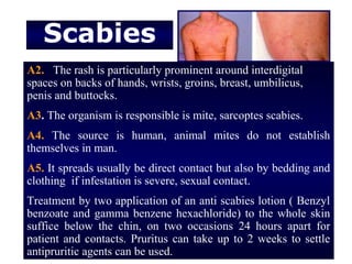 Scabies
A2. The rash is particularly prominent around interdigital
spaces on backs of hands, wrists, groins, breast, umbilicus,
penis and buttocks.
A3. The organism is responsible is mite, sarcoptes scabies.
A4. The source is human, animal mites do not establish
themselves in man.
A5. It spreads usually be direct contact but also by bedding and
clothing if infestation is severe, sexual contact.
Treatment by two application of an anti scabies lotion ( Benzyl
benzoate and gamma benzene hexachloride) to the whole skin
suffice below the chin, on two occasions 24 hours apart for
patient and contacts. Pruritus can take up to 2 weeks to settle
antipruritic agents can be used.
 