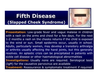 Fifth Disease
 (Slapped Cheek Syndrome)

Presentation: Low-grade fever and vague malaise in children
with a rash on the arms and chest for a few days. For the next
1-2 months a rash on the cheeks returns if the child is exposed
to the wind or sun. Small epidermis occur, usually in school.
Adults, particularly women, may develop a transitory arthralgia
or arthritis usually affecting the hand joints, but this generally
resolves. An aplastic crisis can be precipitated in patients with
sickle cell disease or other haematological abnormalities
Investigations: Usually none are required. Serological tests
(IgM) for the causative parvovirus are available
Treatment: Reassurance & symptomatic treatment if required
 