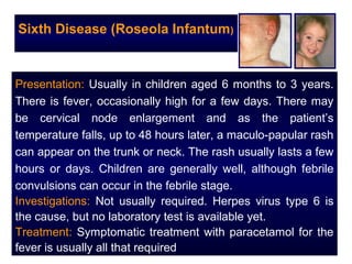 Sixth Disease (Roseola Infantum)


Presentation: Usually in children aged 6 months to 3 years.
There is fever, occasionally high for a few days. There may
be cervical node enlargement and as the patient’s
temperature falls, up to 48 hours later, a maculo-papular rash
can appear on the trunk or neck. The rash usually lasts a few
hours or days. Children are generally well, although febrile
convulsions can occur in the febrile stage.
Investigations: Not usually required. Herpes virus type 6 is
the cause, but no laboratory test is available yet.
Treatment: Symptomatic treatment with paracetamol for the
fever is usually all that required
 