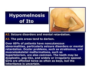Hypomelnosis
     of Ito

A2. Seizure disorders and mental retardation.
A3. The pale areas tend to darken.
Over 60% of patients have noncutancous
abnormalities, particularly seizure disorders or mental
retardation. Ocular problems, such as strabismus, and
musculoskeletal malformations, such as
hypertelorism, are also common. The teeth may be
dysplastic, peg-like, and widely or irregularly spaced.
Girls are affected twice as often as boys, but the
inheritance is uncertain.
 