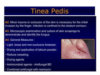 Tinea Pedis
A2. Minor trauma or occlusion of the skin is necessary for the initial
invasion by the finger. Infection is confined to the stratum corneun.
A3. Microscopic examination and culture of skin scrapings to
demonstrate and identify the fungus.
A4. General Measures :
• Light, loose and non-occlusive footwear.
• Drying and application of talcum powder.
• Reduce sweating.
• Drying agents
• Antimicrobial agents - Antifungal BD
• Combined antifungal with neomycin.
 