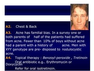 A2.   Chest & Back
A3. Acne has familial bias. In a survey one or
both parents of half of the patients had suffered
from acne. Fewer than 10% of boys without acne
had a parent with a history of       acne. Men with
XYY genotype are pre- disposed to nodulocystic
acne.
A4. Topical therapy : Benzoyl-peroxide , Tretinoin
      Oral antibiotic e.g.. Erythromycin or
Doxycyclin
      Refer for oral isotretinoin.
 