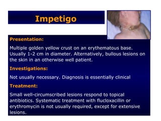 Impetigo

Presentation:
Multiple golden yellow crust on an erythematous base.
Usually 1-2 cm in diameter. Alternatively, bullous lesions on
the skin in an otherwise well patient.
Investigations:
Not usually necessary. Diagnosis is essentially clinical
Treatment:
Small well-circumscribed lesions respond to topical
antibiotics. Systematic treatment with flucloxacillin or
erythromycin is not usually required, except for extensive
lesions.
 