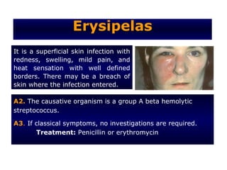 Erysipelas
It is a superficial skin infection with
redness, swelling, mild pain, and
heat sensation with well defined
borders. There may be a breach of
skin where the infection entered.

A2. The causative organism is a group A beta hemolytic
streptococcus.

A3. If classical symptoms, no investigations are required.
       Treatment: Penicillin or erythromycin
 