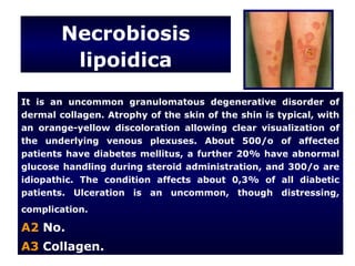 Necrobiosis
         lipoidica
It is an uncommon granulomatous degenerative disorder of
dermal collagen. Atrophy of the skin of the shin is typical, with
an orange-yellow discoloration allowing clear visualization of
the underlying venous plexuses. About 500/o of affected
patients have diabetes mellitus, a further 20% have abnormal
glucose handling during steroid administration, and 300/o are
idiopathic. The condition affects about 0,3% of all diabetic
patients. Ulceration is an uncommon, though distressing,
complication.

A2 No.
A3 Collagen.
 