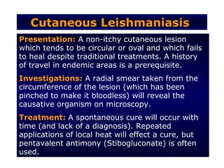 Cutaneous Leishmaniasis
Presentation: A non-itchy cutaneous lesion
which tends to be circular or oval and which fails
to heal despite traditional treatments. A history
of travel in endemic areas is a prerequisite.
Investigations: A radial smear taken from the
circumference of the lesion (which has been
pinched to make it bloodless) will reveal the
causative organism on microscopy.
Treatment: A spontaneous cure will occur with
time (and lack of a diagnosis). Repeated
applications of local heat will effect a cure, but
pentavalent antimony (Stibogluconate) is often
used.
 