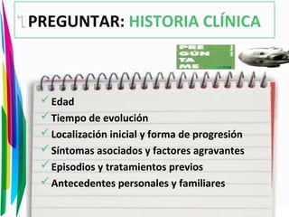 PREGUNTAR: HISTORIA CLÍNICA
Edad
Tiempo de evolución
Localización inicial y forma de progresión
Síntomas asociados y factores agravantes
Episodios y tratamientos previos
Antecedentes personales y familiares
 