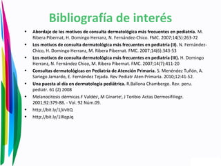 • Abordaje de los motivos de consulta dermatológica más frecuentes en pediatría. M.
Ribera Pibernat, H. Domingo Herranz, N. Fernández-Chico. FMC. 2007;14(5):263-72
• Los motivos de consulta dermatológica más frecuentes en pediatría (II). N. Fernández-
Chico, H. Domingo Herranz, M. Ribera Pibernat. FMC. 2007;14(6):343-53
• Los motivos de consulta dermatológica más frecuentes en pediatría (III). H. Domingo
Herranz, N. Fernández Chico, M. Ribera Pibernat. FMC. 2007;14(7):411-20
• Consultas dermatológicas en Pediatría de Atención Primaria. S. Menéndez Tuñón, A.
Sariego Jamardo, E. Fernández Tejada. Rev Pediatr Aten Primaria. 2010;12:41-52.
• Una puesta al día en dermatología pediátrica. R.Ballona Chambergo. Rev. peru.
pediatr. 61 (2) 2008
• Melanocitosis dérmicas.F Valdésa
, M Ginarteb
, J Toribio.
Actas Dermosifiliogr.
2001;92:379-88. - Vol. 92 Núm.09.
• http://bit.ly/1jVvltQ
• http://bit.ly/1lRqpJq
Bibliografía de interés
 