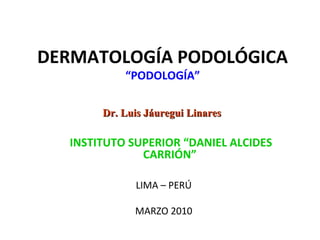 DERMATOLOGÍA PODOLÓGICA
           “PODOLOGÍA”

       Dr. Luis Jáuregui Linares

  INSTITUTO SUPERIOR “DANIEL ALCIDES
              CARRIÓN”

             LIMA – PERÚ

             MARZO 2010
 