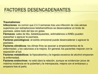 Factores desencadenantesTraumatismos:  Infecciones: es común que 2 ó 3 semanas tras una infección de vías aéreas superiores por estreptococos betahemolíticos se desencadene un brote de psoriasis, sobre todo del tipo en gotas. Fármacos: sales de litio, betabloqueantes, antimaláricos o AINEs pueden exacerbar o agravar la psoriasis. Factores psicológicos: el estrés emocional puede desencadenar o agravar la psoriasis. Factores climáticos: los climas fríos se asocian a empeoramientos de la enfermedad, y los calurosos a la mejora. En general, los pacientes mejoran con la exposición al sol. Factores metabólicos: la hipocalcemia y la ingesta excesiva de alcohol empeoran la enfermedad. Factores endocrinos: no está clara la relación, aunque se evidencian picos de máxima incidencia en la pubertad y la menopausia, mejora con el embarazo y empeora tras el parto. 