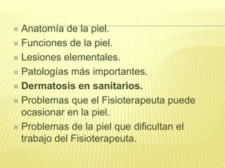 Anatomía de la piel.Funciones de la piel.Lesiones elementales.Patologías más importantes.Dermatosis en sanitarios.Problemas que el Fisioterapeuta puede ocasionar en la piel.Problemas de la piel que dificultan el trabajo del Fisioterapeuta.