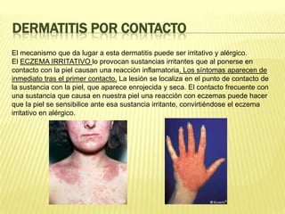 Dermatitis por contactoEl mecanismo que da lugar a esta dermatitis puede ser irritativo y alérgico.El ECZEMA IRRITATIVO lo provocan sustancias irritantes que al ponerse en contacto con la piel causan una reacción inflamatoria. Los síntomas aparecen de inmediato tras el primer contacto. La lesión se localiza en el punto de contacto de la sustancia con la piel, que aparece enrojecida y seca. El contacto frecuente con una sustancia que causa en nuestra piel una reacción con eczemas puede hacer que la piel se sensibilice ante esa sustancia irritante, convirtiéndose el eczema irritativo en alérgico.