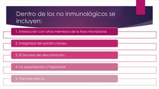 Dentro de los no inmunológicos se 
incluyen: 
1. Interacción con otros miembros de la flora microbiana 
2. Integridad del estrato córneo, 
3. El proceso de descamación, 
4. La opsonización y fagocitosis 
5. Factores séricos. 
 