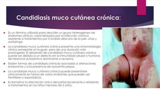 Candidiasis muco cutánea crónica: 
 Es un término utilizado para describir un grupo heterogéneo de 
síndromes clínicos, caracterizados por la infección crónica, 
resistente a tratamientos por Candida albicans de la piel, uñas y 
orofaringe. 
 La candidiasis muco cutánea crónica presenta una sintomatología 
clínica semejante al muguet, pero de una duración más 
prolongada. El desarrollo de candidiasis muco cutánea crónica 
puede ser debido a un defecto en la inmunidad celular o humoral, 
de herencia autosómica dominante o recesiva. 
 Existen formas de candidiasis crónicas asociadas a alteraciones 
endocrinas y a la presencia de autoanticuerpos. 
 La candidiasis muco cutánea crónica puede presentarse 
clínicamente en forma de varios síndromes que pueden ser 
familiares o esporádicos. 
 Es llamativa la afectación oral o del pañal recidivante y resistente 
a tratamientos en los niños menores de 3 años. 
 