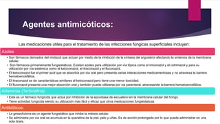 Agentes antimicóticos: 
Las medicaciones útiles para el tratamiento de las infecciones fúngicas superficiales incluyen: 
Azoles 
• Son fármacos derivados del imidazol que actúan por medio de la inhibición de la síntesis del ergosterol afectando la sintensis de la membrana 
celular. 
• Son fármacos primariamente fungiestaticos. Existen azoles para utilización por vía tópica como el miconazol y el cotrimazol y para su 
utilización por vía sistémica como el ketoconazol, el itraconazol y el fluconazol. 
• El ketoconazol fue el primer azol que se absorbía por vía oral pero presenta varias interacciones medicamentosas y no atraviesa la barrera 
hematoencefálica. 
• El itraconazol es de características similares al ketoconazol pero tiene una menor toxicidad. 
• El fluconazol presenta una mejor absorción oral y también puede utilizarse por via parenteral, atravesando la barrera hematoencefálica. 
Alilaminas (Terbinafina): 
• Este es un fármaco fungicida que actúa por inhibición de la epoxidasa de escualeno en la membrana celular del hongo. 
• Tiene actividad fungicida siendo su utilización más fácil y eficaz que otros medicaciones fungiestaticas 
Antibióticos: 
• La griseofulvina es un agente fungistático que inhibe la mitosis celular. 
• Se administra por via oral se acumula en la queratina de la piel, pelo y uñas. Es de acción prolongada por lo que puede administrar en una 
sola dosis. 
 