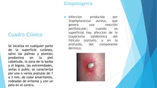 Etiopatogenia
 Infeccion producida por
Staphylococcus aureus, que
genera una reacción
perifolicular; cuando es
superficial hay afeccion de la
trayectoria epidermica del
foliculo (ostium), y en la
profunda, del componente
dermico.
Cuadro Clínico
Se localiza en cualquier parte
de la superficie cutánea,
salvo las palmas y plantas;
predomina en la piel
cabelluda, la zona de la barba
y el bigote, las extremidades,
axilas o pubis; se caracteriza
por una o varias pústulas de 1
a 3 mm, de color amarillento,
rodeadas de eritema y con un
pelo en el centro.
 