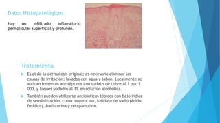 Tratamiento
 Es el de la dermatosis original; es necesario eliminar las
causas de irritación; lavados con agua y jabón. Localmente se
aplican fomentos antisépticos con sulfato de cobre al 1 por 1
000, y toques yodados al 1% en solución alcohólica.
 También pueden utilizarse antibióticos tópicos con bajo índice
de sensibilización, como mupirocina, fusidato de sodio (ácido
fusídico), bacitracina y retapamulina.
Datos Histopatológicos
Hay un infiltrado inflamatorio
perifolicular superficial y profundo.
 