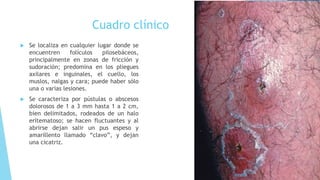 Cuadro clínico
 Se localiza en cualquier lugar donde se
encuentren folículos pilosebáceos,
principalmente en zonas de fricción y
sudoración; predomina en los pliegues
axilares e inguinales, el cuello, los
muslos, nalgas y cara; puede haber sólo
una o varias lesiones.
 Se caracteriza por pústulas o abscesos
dolorosos de 1 a 3 mm hasta 1 a 2 cm,
bien delimitados, rodeados de un halo
eritematoso; se hacen fluctuantes y al
abrirse dejan salir un pus espeso y
amarillento llamado “clavo”, y dejan
una cicatriz.
 