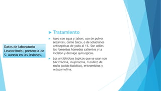  Tratamiento
 Aseo con agua y jabon; uso de polvos
secantes, como talco, o de soluciones
antisepticas de yodo al 1%. Son utiles
los fomentos húmedos calientes y la
incision y drenaje quirurgicos.
 Los antibióticos topicos que se usan son
bacitracina, mupirocina, fusidato de
sodio (acido fusidico), eritromicina y
retapamulina.
Datos de laboratorio
Leucocitosis; presencia de
S. aureus en las lesiones.
 