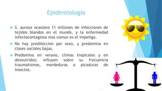 Epidemiologia
 S. aureus ocasiona 11 millones de infecciones de
tejidos blandos en el mundo, y la enfermedad
infectocontagiosa mas comun es el impetigo.
 No hay predileccion por sexo, y predomina en
clases sociales bajas.
 Predomina en verano, climas tropicales y en
desnutridos; influyen sobre su frecuencia
traumatismos, mordeduras o picaduras de
insectos.
 
