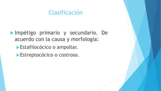 Clasificación
 Impétigo primario y secundario. De
acuerdo con la causa y morfología:
Estafilocócico o ampollar.
Estreptocócico o costroso.
 