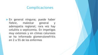 Complicaciones
 En general ninguna; puede haber
fiebre, malestar general y
adenopatia regional; rara vez hay
celulitis o septicemia. En impetigos
muy extensos y en climas calurosos
se ha informado glomerulonefritis
en 2 a 5% de los enfermos
 