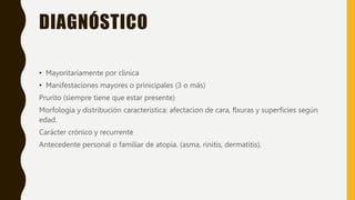 DIAGNÓSTICO
• Mayoritariamente por clinica
• Manifestaciones mayores o prinicipales (3 o más)
Prurito (siempre tiene que estar presente)
Morfología y distribución característica: afectacion de cara, flxuras y superficies según
edad.
Carácter crónico y recurrente
Antecedente personal o familiar de atopia. (asma, rinitis, dermatitis).
 