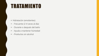 TRATAMIENTO
• Hidratación (emolientes):
• - Frecuente (2-4 veces al día)
• - Durante o después del baño
• - Ayuda a mantener húmedad
• - Productos sin alcohol
 
