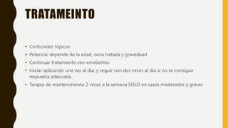 TRATAMEINTO
• Corticoides tópicos
• Potencia: depende de la edad, zona tratada y gravedaad
• Continuar tratamiento con emolientes
• Iniciar aplicando una vez al día; y seguir con dos veces al día si no se consigue
respuesta adecuada.
• Terapia de mantenimiento 2 veces a la semana SOLO en casos moderados y graves
 