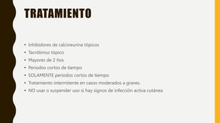 TRATAMIENTO
• Inhibidores de calcineurina tópicos
• Tacrólimus tópico
• Mayores de 2 ños
• Periodos cortos de tiempo
• SOLAMENTE periodos cortos de tiempo
• Tratamiento intermitente en casos moderados a graves.
• NO usar o suspender uso si hay signos de infección activa cutánea
 