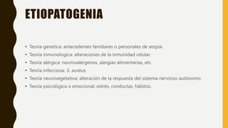 ETIOPATOGENIA
• Teoría genetica: antecedentes familiares o personales de atopia.
• Teoría inmunologica: alteraciones de la inmunidad celular.
• Teoría alérgica: neumoalérgenos, alergias alimentarias, etc.
• Teoría infecciosa: S. aureus.
• Teoría neurovegetativa: alteración de la respuesta del sistema nervioso autónomo.
• Teoría psicológica o emocional: estrés, conductas, hábitos.
 