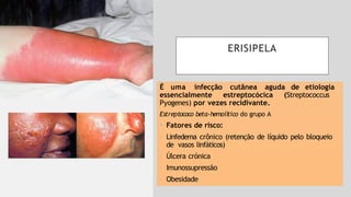 ERISIPELA
É uma infecção cutânea aguda de etiologia
essencialmente estreptocócica (Streptococcus
Pyogenes) por vezes recidivante.
Estreptococo beta-hemolítico do grupo A
• Fatores de risco:
- Linfedema crônico (retenção de líquido pelo bloqueio
de vasos linfáticos)
- Úlcera crónica
- Imunossupressão
- Obesidade
 