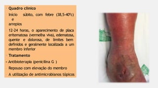 • Quadro clínico
- Início súbito, com febre (38,5-40ºc)
e
arrepios
- 12-24 horas, o aparecimento de placa
eritematosa (vermelha viva), edematosa,
quente e dolorosa, de limites bem
definidos e geralmente localizada a um
membro inferior
• Tratamento
- Antibioterapia (penicilina G )
- Repouso com elevação do membro
- A utilização de antimicrobianos tópicos
 