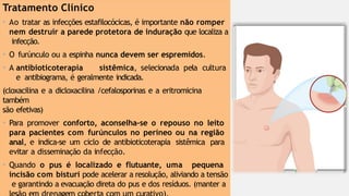 Tratamento Clínico
• Ao tratar as infecções estafilocócicas, é importante não romper
nem destruir a parede protetora de induração que localiza a
infecção.
• O furúnculo ou a espinha nunca devem ser espremidos.
• A antibioticoterapia sistêmica, selecionada pela cultura
e antibiograma, é geralmente indicada.
(cloxacilina e a dicloxacilina /cefalosporinas e a eritromicina
também
são efetivas)
• Para promover conforto, aconselha-se o repouso no leito
para pacientes com furúnculos no períneo ou na região
anal, e indica-se um ciclo de antibioticoterapia sistêmica para
evitar a disseminação da infecção.
• Quando o pus é localizado e flutuante, uma pequena
incisão com bisturi pode acelerar a resolução, aliviando a tensão
e garantindo a evacuação direta do pus e dos resíduos. (manter a
 