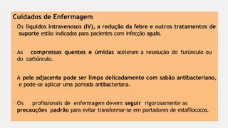 Cuidados de Enfermagem
• Os líquidos intravenosos (IV), a redução da febre e outros tratamentos de
suporte estão indicados para pacientes com infecção aguda.
• As compressas quentes e úmidas aceleram a resolução do furúnculo ou
do carbúnculo.
• A pele adjacente pode ser limpa delicadamente com sabão antibacteriano,
e pode-se aplicar uma pomada antibacteriana.
• Os profissionais de enfermagem devem seguir rigorosamente as
precauções padrão para evitar transformar-se em portadores de estafilococos.
 