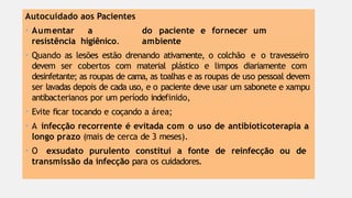 do paciente e fornecer um
ambiente
Autocuidado aos Pacientes
• Aumentar a
resistência higiênico.
• Quando as lesões estão drenando ativamente, o colchão e o travesseiro
devem ser cobertos com material plástico e limpos diariamente com
desinfetante; as roupas de cama, as toalhas e as roupas de uso pessoal devem
ser lavadas depois de cada uso, e o paciente deve usar um sabonete e xampu
antibacterianos por um período indefinido,
• Evite ficar tocando e coçando a área;
• A infecção recorrente é evitada com o uso de antibioticoterapia a
longo prazo (mais de cerca de 3 meses).
• O exsudato purulento constitui a fonte de reinfecção ou de
transmissão da infecção para os cuidadores.
 