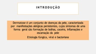 I N T R O D U Ç Ã O
Dermatose é um conjunto de doenças da pele, caracterizada
por manifestações alérgicas persistentes, cujos sintomas de uma
forma geral são formação de bolhas, coceira, inflamações e
escamação da pele
Etiologia fúngica, viral e bacteriana
 