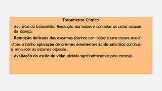Tratamento Clínico
• As metas do tratamento: Resolução das lesões e controlar os ciclos naturais
da doença.
- Remoção delicada das escamas (banhos com óleos e uma escova macia)
-Após o banho aplicação de cremes emolientes ácido salicílico continua
a amolecer as escamas espessas.
• Avaliação do estilo de vida: afetada significativamente pelo estresse.
 