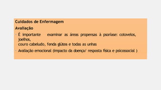 Cuidados de Enfermagem
Avaliação
• É importante examinar as áreas propensas à psoríase: cotovelos,
joelhos,
couro cabeludo, fenda glútea e todas as unhas
• Avaliação emocional (impacto da doença/ resposta física e psicossocial )
 