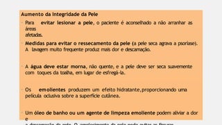 Aumento da Integridade da Pele
• Para evitar lesionar a pele, o paciente é aconselhado a não arranhar as
áreas
afetadas.
• Medidas para evitar o ressecamento da pele (a pele seca agrava a psoríase).
A lavagem muito frequente produz mais dor e descamação.
• A água deve estar morna, não quente, e a pele deve ser seca suavemente
com toques da toalha, em lugar de esfregá-la.
• Os emolientes produzem um efeito hidratante,proporcionando uma
película oclusiva sobre a superfície cutânea.
• Um óleo de banho ou um agente de limpeza emoliente podem aliviar a dor
e
 