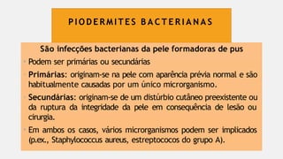 P I O D E R M I T E S B A C T E R I A N A S
São infecções bacterianas da pele formadoras de pus
• Podem ser primárias ou secundárias
- Primárias: originam-se na pele com aparência prévia normal e são
habitualmente causadas por um único microrganismo.
- Secundárias: originam-se de um distúrbio cutâneo preexistente ou
da ruptura da integridade da pele em consequência de lesão ou
cirurgia.
• Em ambos os casos, vários microrganismos podem ser implicados
(p.ex., Staphylococcus aureus, estreptococos do grupo A).
 