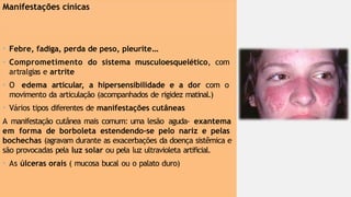 Manifestações cínicas
• Febre, fadiga, perda de peso, pleurite...
• Comprometimento do sistema musculoesquelético, com
artralgias e artrite
• O edema articular, a hipersensibilidade e a dor com o
movimento da articulação (acompanhados de rigidez matinal.)
• Vários tipos diferentes de manifestações cutâneas
A manifestação cutânea mais comum: uma lesão aguda- exantema
em forma de borboleta estendendo-se pelo nariz e pelas
bochechas (agravam durante as exacerbações da doença sistêmica e
são provocadas pela luz solar ou pela luz ultravioleta artificial.
• As úlceras orais ( mucosa bucal ou o palato duro)
 