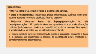 Diagnóstico
• História completa, exame físico e exames de sangue.
• A pele é inspecionada: observadas placas eritematosas cutâneas com uma
escama aderente no couro cabeludo, face ou pescoço.
• Podem-se observar áreas de hiperpigmentação ou de
despigmentação. O paciente deve ser questionado acerca de alterações
cutâneas (visto que elas podem ser transitórias) e, de modo específico, quanto
à sensibilidade à luz solar ou luz ultravioleta artificial.
• O couro cabeludo deve ser inspecionado quanto à alopecia, enquanto a boca
e a garganta são examinadas à procura de ulcerações orais refletindo o
comprometimento gastrintestinal.
 