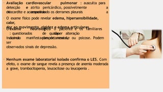 cardiovascular
e
• Avaliação
detecção
de
atrito pericárdico, possivelmente
associado
pulmonar : ausculta para
a
a
miocardite e acompanhando os derrames pleurais
• O exame físico pode revelar edema, hipersensibilidade,
calor,
dor ao movimento, rigidez e edema articulares.
o paciente e os familiares
são
• O exame neurológico
: questionados
acerca
de qualquer alteração
comportamental,
incluindo manifestações de neurose ou psicose. Podem
ser
observados sinais de depressão.
• Nenhum exame laboratorial isolado confirma o LES. Com
efeito, o exame de sangue revela a presença de anemia moderada
a grave, trombocitopenia, leucocitose ou leucopenia .
 