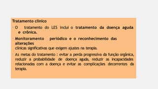 Tratamento clínico
• O tratamento do LES inclui o tratamento da doença aguda
e crônica.
• Monitoramento periódico e o reconhecimento das
alterações
clínicas significativas que exigem ajustes na terapia.
• As metas do tratamento : evitar a perda progressiva da função orgânica,
reduzir a probabilidade de doença aguda, reduzir as incapacidades
relacionadas com a doença e evitar as complicações decorrentes da
terapia.
 