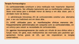 Terapia Farmacológica
• Os corticosteroides constituem a única medicação mais importante disponível
para o tratamento. São utilizados topicamente para as manifestações cutâneas, em
doses orais baixas para a atividade menor da doença e em altas doses para a
atividade maior da doença.
• A administração intravenosa (IV) de corticosteroides constitui uma alternativa
para o seu uso tradicional oral em doses altas.
• Os AINE utilizados para as manifestações clínicas menores são
frequentemente administrados em conjunto com os corticosteroides, em
um esforço para reduzir as necessidades de corticosteroides.
• Os agentes imunossupressores são usados em virtude de seus efeitos sobre a
função imune. Em geral, esses medicamentos são reservados para pacientes que
apresentam formas graves de LES, que não responderam às terapias
conservadoras.
 