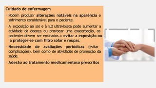 Cuidado de enfermagem
• Podem produzir alterações notáveis na aparência e
sofrimento considerável para o paciente.
• A exposição ao sol e à luz ultravioleta pode aumentar a
atividade da doença ou provocar uma exacerbação, os
pacientes devem ser ensinados a evitar a exposição ou
a proteger-se com filtro solar e roupas.
• Necessidade de avaliações periódicas (evitar
complicações), bem como de atividades de promoção da
saúde.
• Adesão ao tratamento medicamentoso prescritos
 